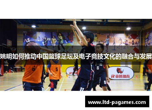 姚明如何推动中国篮球足坛及电子竞技文化的融合与发展