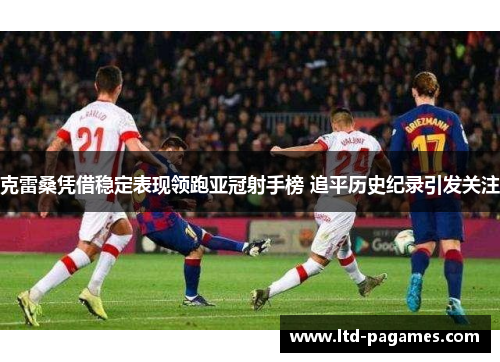 克雷桑凭借稳定表现领跑亚冠射手榜 追平历史纪录引发关注