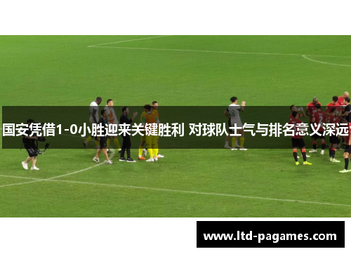 国安凭借1-0小胜迎来关键胜利 对球队士气与排名意义深远