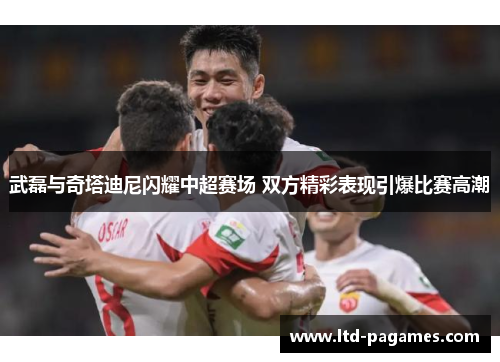 武磊与奇塔迪尼闪耀中超赛场 双方精彩表现引爆比赛高潮