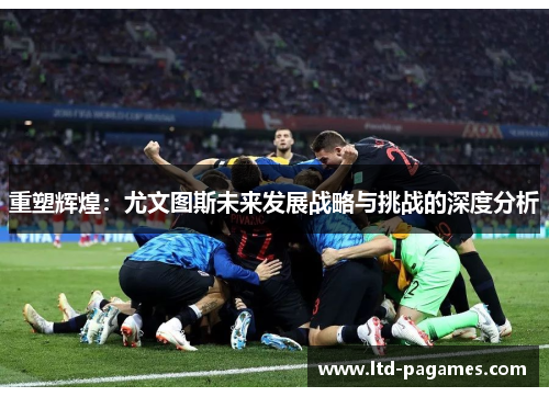 重塑辉煌:尤文图斯未来发展战略与挑战的深度分析 重塑辉煌:尤文图斯未来发展战略与挑战的深度分析