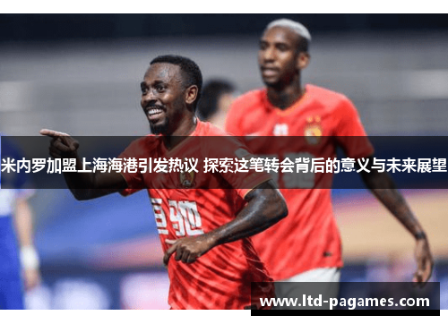 米内罗加盟上海海港引发热议 探索这笔转会背后的意义与未来展望 米内罗加盟上海海港引发热议 探索这笔转会背后的意义与未来展望