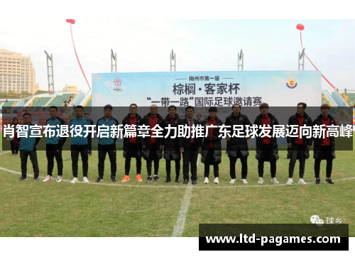 肖智宣布退役开启新篇章全力助推广东足球发展迈向新高峰