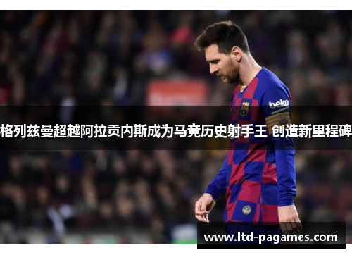 格列兹曼超越阿拉贡内斯成为马竞历史射手王 创造新里程碑