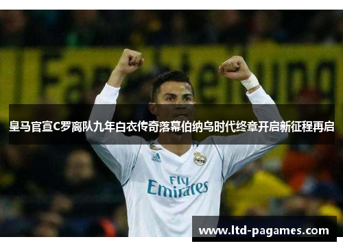 皇马官宣C罗离队九年白衣传奇落幕伯纳乌时代终章开启新征程再启 皇马官宣C罗离队九年白衣传奇落幕伯纳乌时代终章开启新征程再启