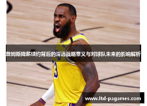 詹姆斯降薪续约背后的深远战略意义与对球队未来的影响解析 詹姆斯降薪续约背后的深远战略意义与对球队未来的影响解析