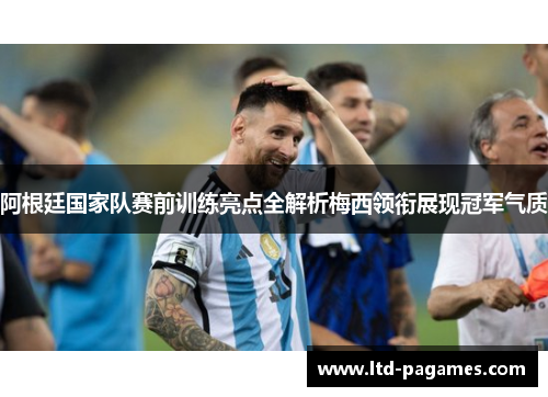 阿根廷国家队赛前训练亮点全解析梅西领衔展现冠军气质