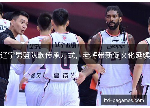 辽宁男篮队歌传承方式,老将带新促文化延续 辽宁男篮队歌传承方式,老将带新促文化延续